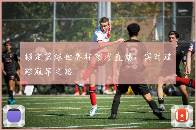 锁定篮球世界杯官方直播，实时追踪冠军之路