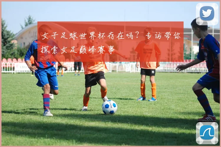 女子足球世界杯存在吗？专访带你探索女足巅峰赛事