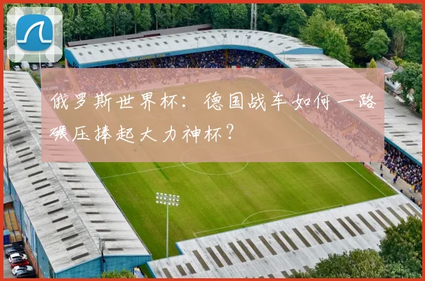 俄罗斯世界杯：德国战车如何一路碾压捧起大力神杯？