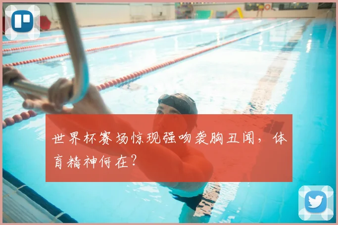 世界杯赛场惊现强吻袭胸丑闻，体育精神何在？