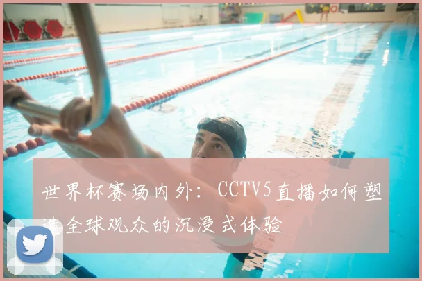 世界杯赛场内外：CCTV5直播如何塑造全球观众的沉浸式体验