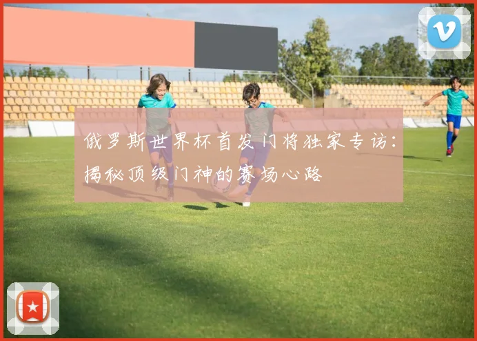 俄罗斯世界杯首发门将独家专访：揭秘顶级门神的赛场心路