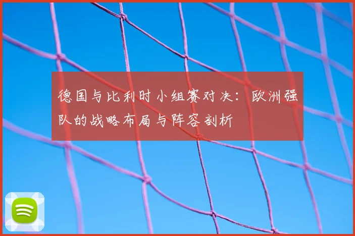 德国与比利时小组赛对决:欧洲强队的战略布局与阵容剖析