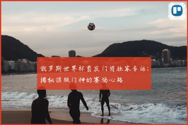 俄罗斯世界杯首发门将独家专访：揭秘顶级门神的赛场心路