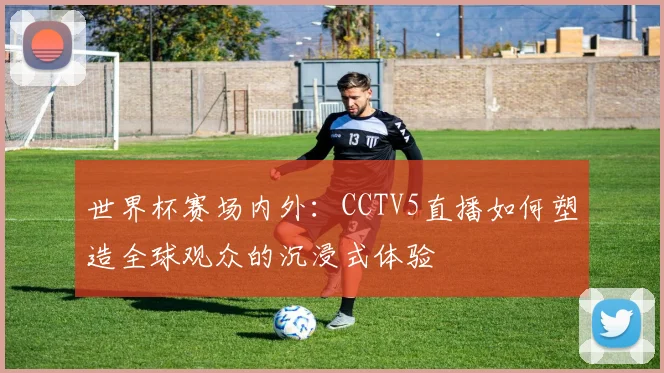 世界杯赛场内外：CCTV5直播如何塑造全球观众的沉浸式体验