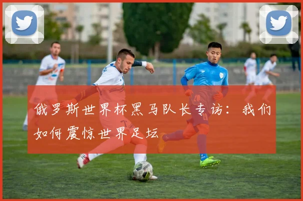 俄罗斯世界杯黑马队长专访：我们如何震惊世界足坛