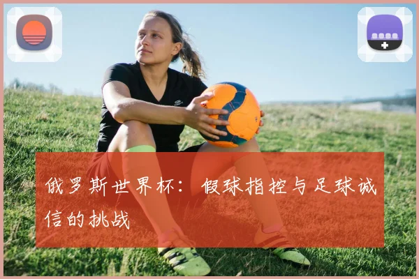 俄罗斯世界杯：假球指控与足球诚信的挑战