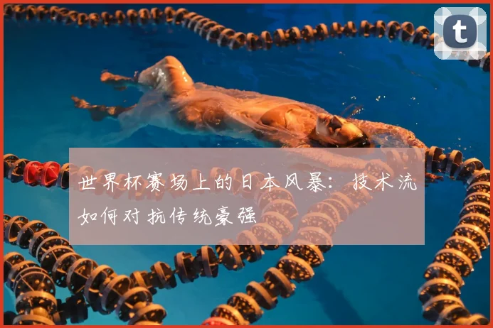 世界杯赛场上的日本风暴：技术流如何对抗传统豪强