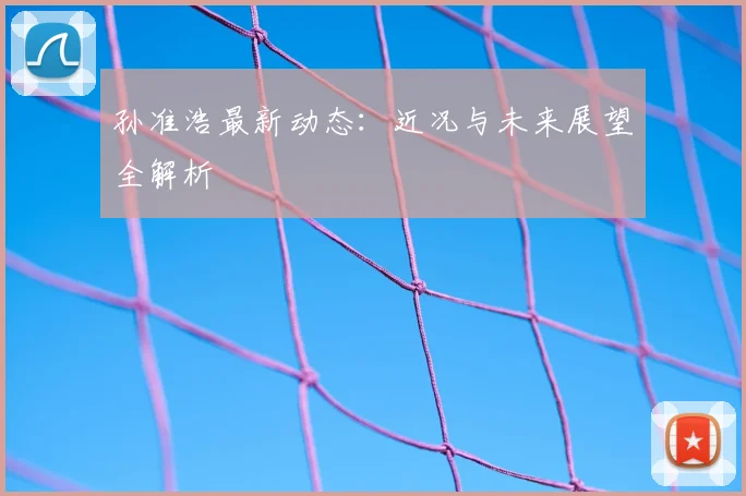 孙准浩最新动态：近况与未来展望全解析