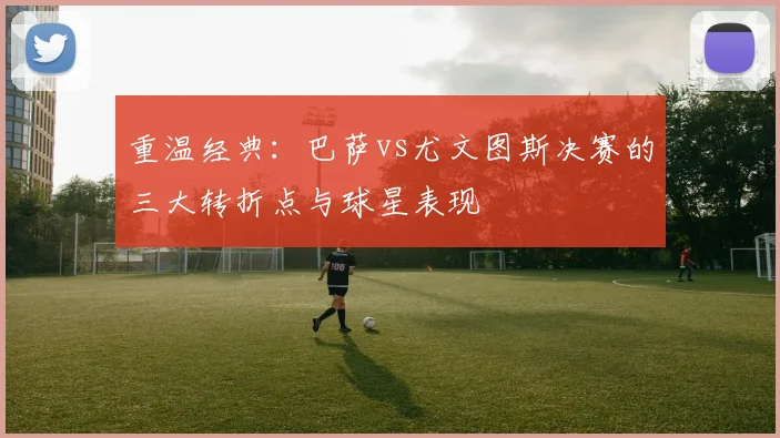 重温经典：巴萨vs尤文图斯决赛的三大转折点与球星表现