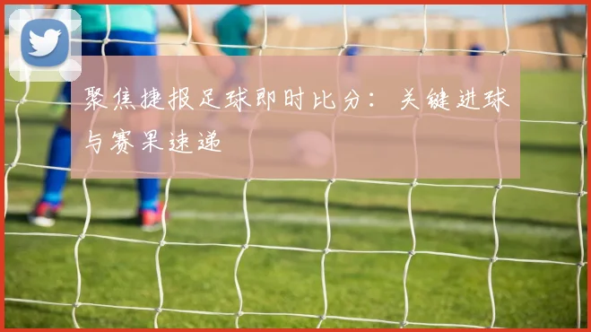 聚焦捷报足球即时比分：关键进球与赛果速递