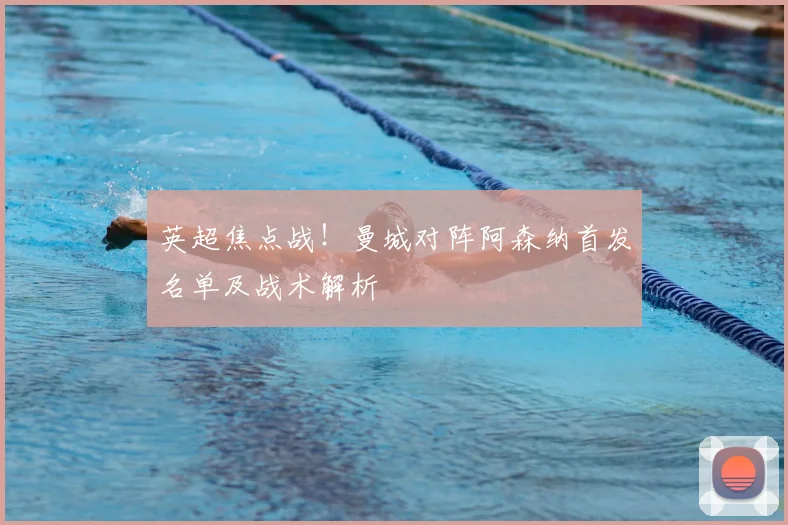 英超焦点战！曼城对阵阿森纳首发名单及战术解析
