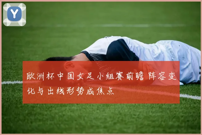 欧洲杯中国女足小组赛前瞻 阵容变化与出线形势成焦点