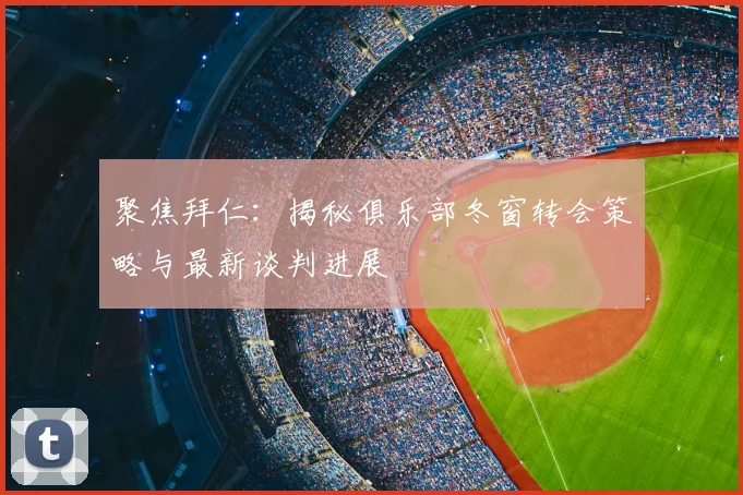 聚焦拜仁：揭秘俱乐部冬窗转会策略与最新谈判进展