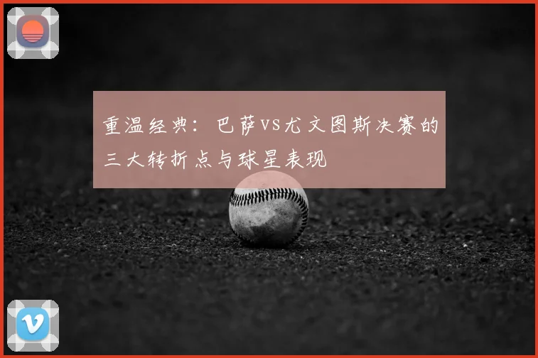 重温经典：巴萨vs尤文图斯决赛的三大转折点与球星表现