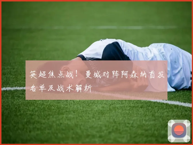 英超焦点战！曼城对阵阿森纳首发名单及战术解析