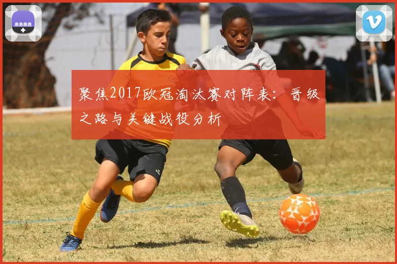 聚焦2017欧冠淘汰赛对阵表：晋级之路与关键战役分析