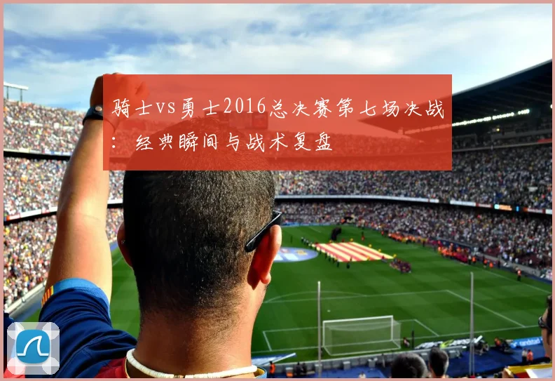 骑士vs勇士2016总决赛第七场决战：经典瞬间与战术复盘