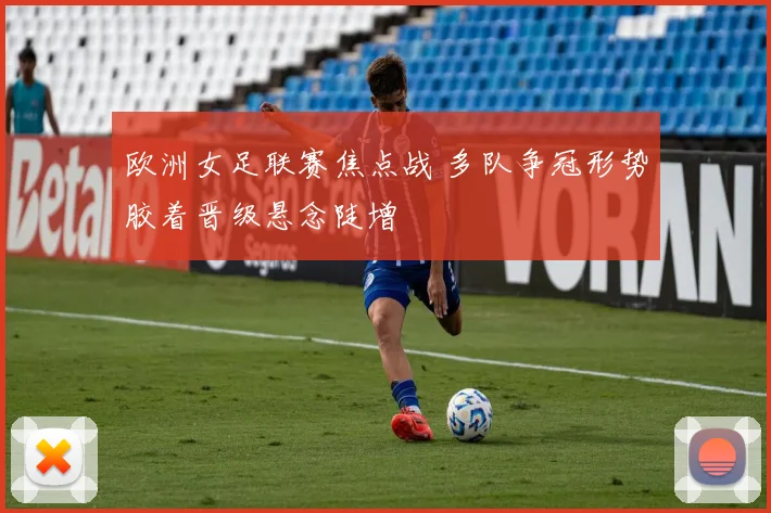 欧洲女足联赛焦点战 多队争冠形势胶着晋级悬念陡增