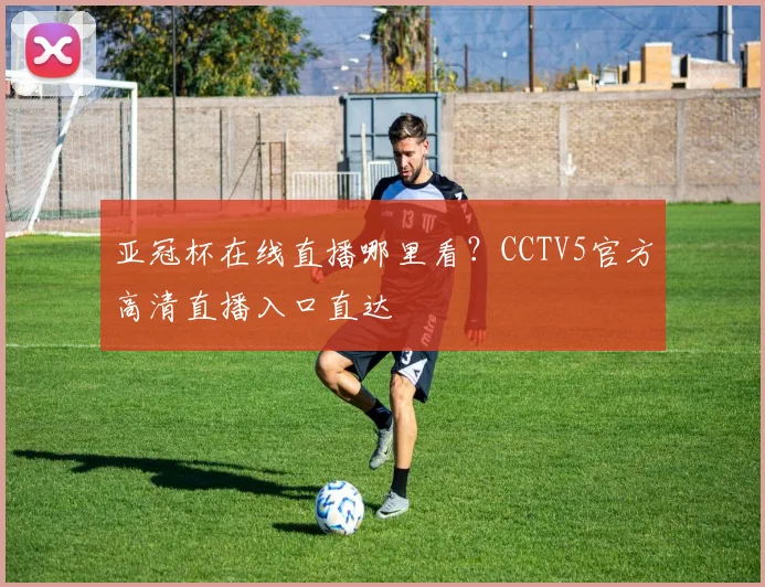 亚冠杯在线直播哪里看？CCTV5官方高清直播入口直达